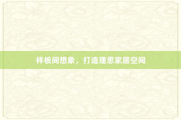 样板间想象，打造理思家居空间