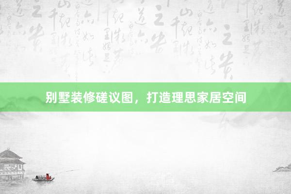 别墅装修磋议图，打造理思家居空间