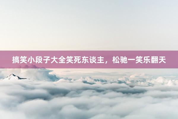 搞笑小段子大全笑死东谈主，松驰一笑乐翻天
