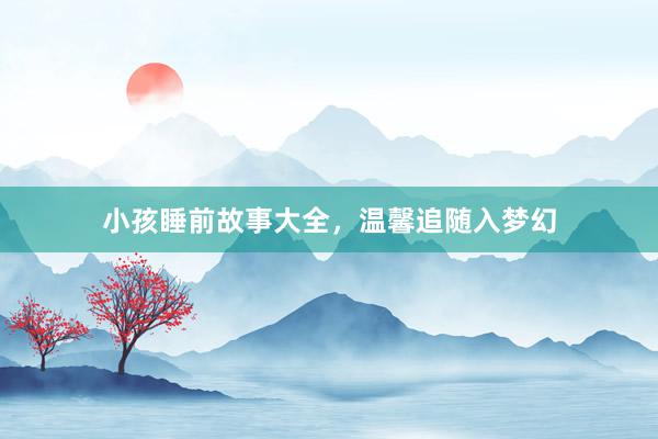 小孩睡前故事大全，温馨追随入梦幻