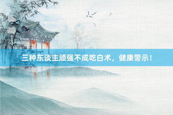 三种东谈主顽强不成吃白术,健康警示!