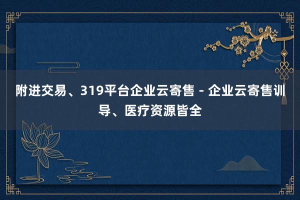 附进交易、319平台企业云寄售 - 企业云寄售训导、医疗资源皆全