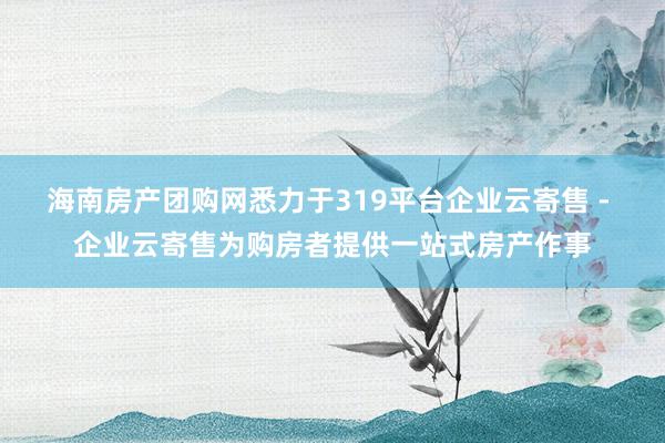 海南房产团购网悉力于319平台企业云寄售 - 企业云寄售为购房者提供一站式房产作事