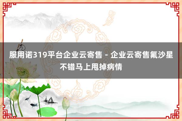服用诺319平台企业云寄售 - 企业云寄售氟沙星不错马上甩掉病情