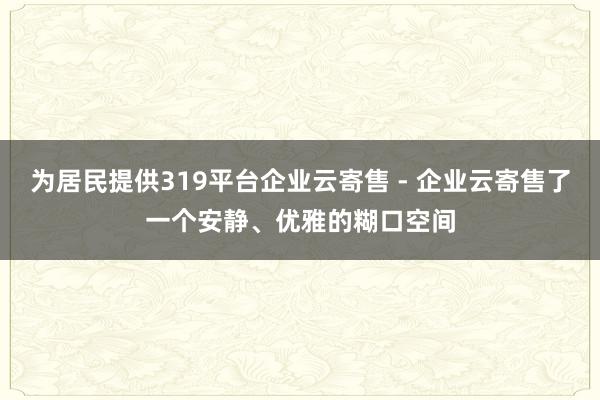 为居民提供319平台企业云寄售 - 企业云寄售了一个安静、优雅的糊口空间