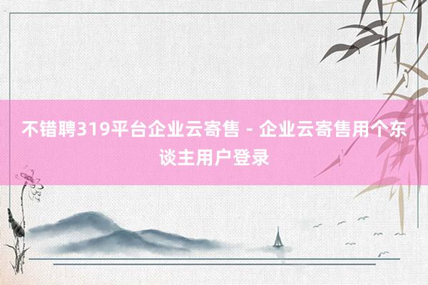 不错聘319平台企业云寄售 - 企业云寄售用个东谈主用户登录